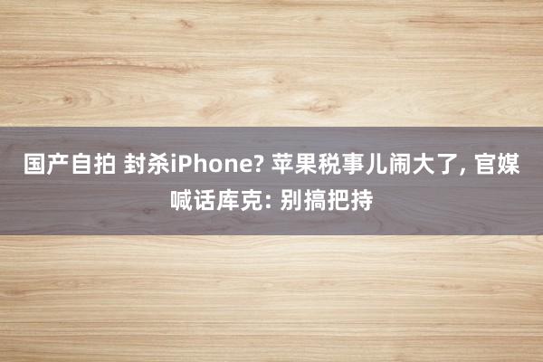 国产自拍 封杀iPhone? 苹果税事儿闹大了， 官媒喊话库克: 别搞把持