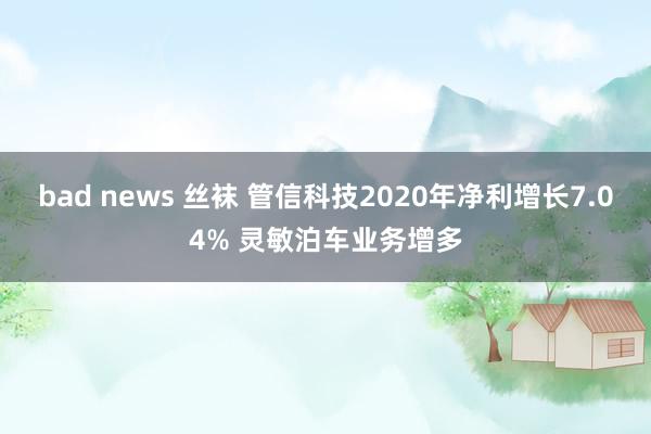 bad news 丝袜 管信科技2020年净利增长7.04% 灵敏泊车业务增多