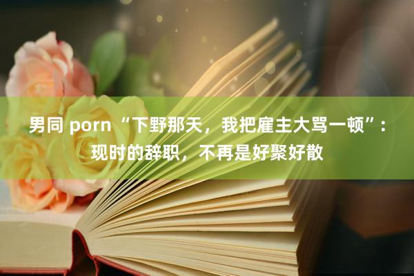 男同 porn “下野那天，我把雇主大骂一顿”：现时的辞职，不再是好聚好散