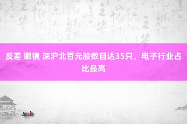 反差 眼镜 深沪北百元股数目达35只，电子行业占比最高