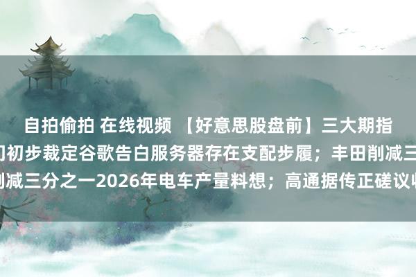 自拍偷拍 在线视频 【好意思股盘前】三大期指王人跌；英国监管部门初步裁定谷歌告白服务器存在支配步履；丰田削减三分之一2026年电车产量料想；高通据传正磋议收购部分英特尔业务