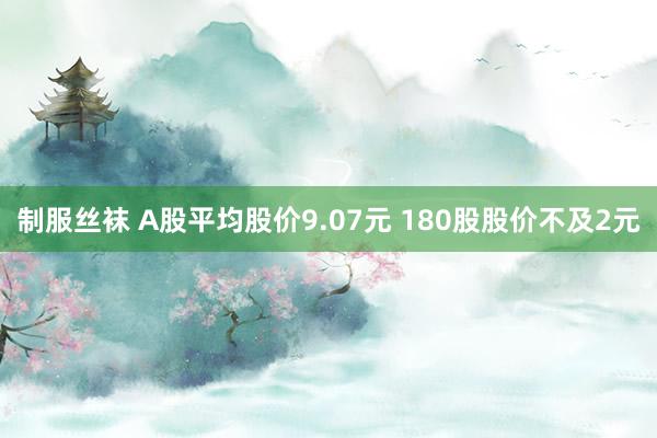 制服丝袜 A股平均股价9.07元 180股股价不及2元