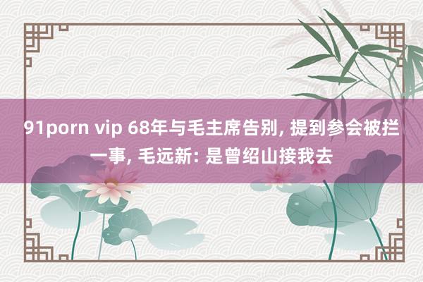 91porn vip 68年与毛主席告别， 提到参会被拦一事， 毛远新: 是曾绍山接我去