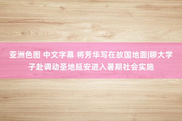 亚洲色图 中文字幕 将芳华写在故国地面|聊大学子赴调动圣地延安进入暑期社会实施