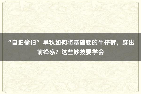 “自拍偷拍” 早秋如何将基础款的牛仔裤，穿出前锋感？这些妙技要学会