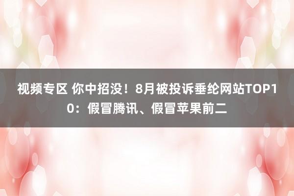 视频专区 你中招没！8月被投诉垂纶网站TOP10：假冒腾讯、假冒苹果前二