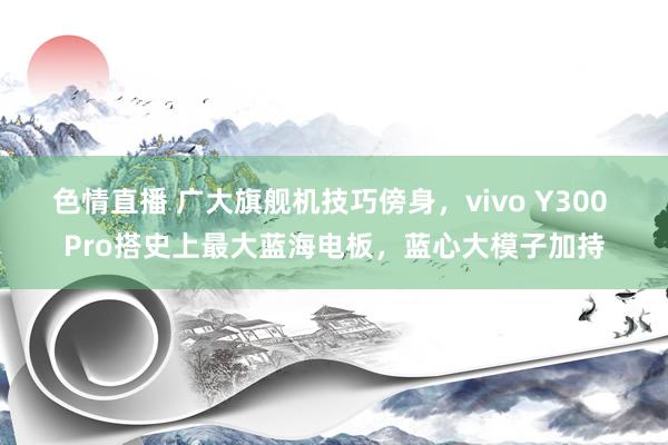 色情直播 广大旗舰机技巧傍身，vivo Y300 Pro搭史上最大蓝海电板，蓝心大模子加持