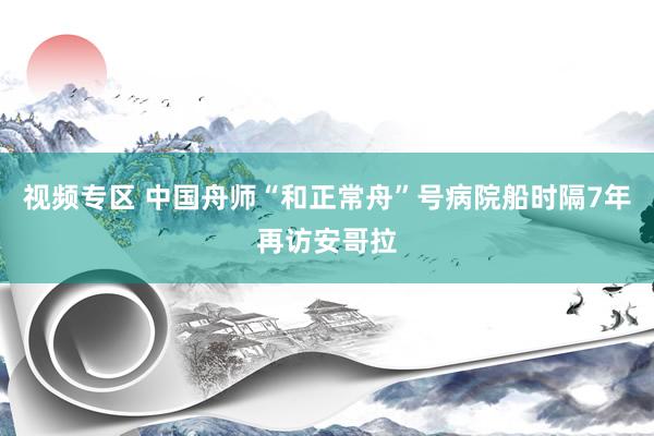 视频专区 中国舟师“和正常舟”号病院船时隔7年再访安哥拉