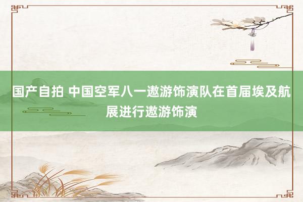 国产自拍 中国空军八一遨游饰演队在首届埃及航展进行遨游饰演