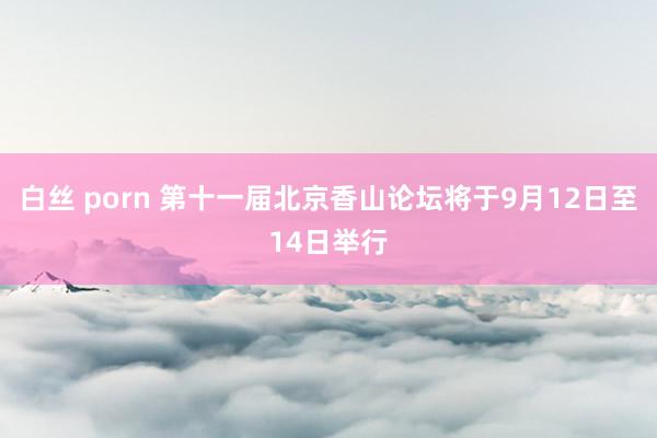 白丝 porn 第十一届北京香山论坛将于9月12日至14日举行