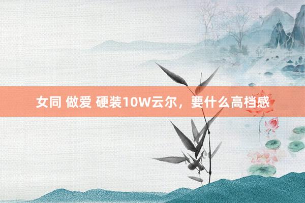 女同 做爱 硬装10W云尔，要什么高档感