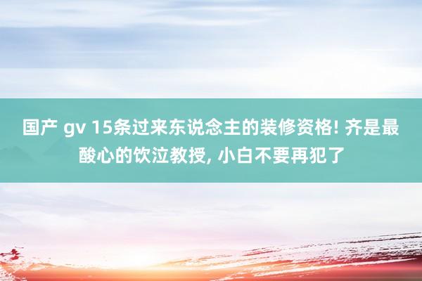 国产 gv 15条过来东说念主的装修资格! 齐是最酸心的饮泣教授， 小白不要再犯了