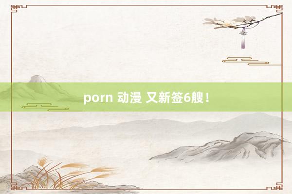 porn 动漫 又新签6艘！