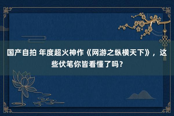 国产自拍 年度超火神作《网游之纵横天下》，这些伏笔你皆看懂了吗？