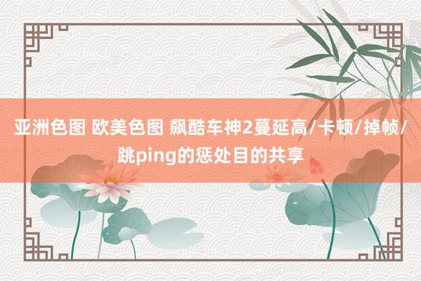 亚洲色图 欧美色图 飙酷车神2蔓延高/卡顿/掉帧/跳ping的惩处目的共享