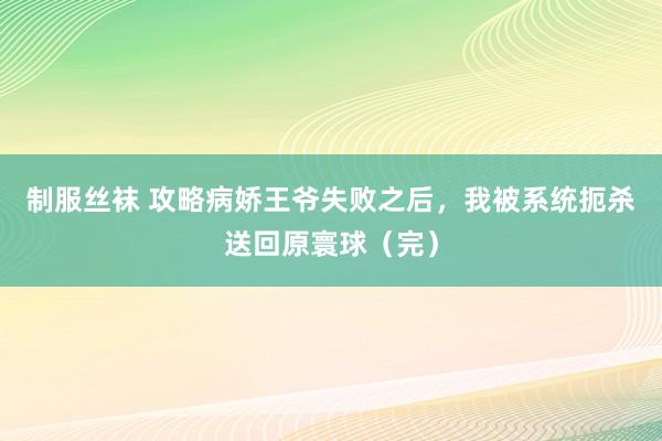 制服丝袜 攻略病娇王爷失败之后，我被系统扼杀送回原寰球（完）