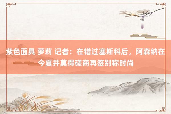 紫色面具 萝莉 记者：在错过塞斯科后，阿森纳在今夏并莫得磋商再签别称时尚