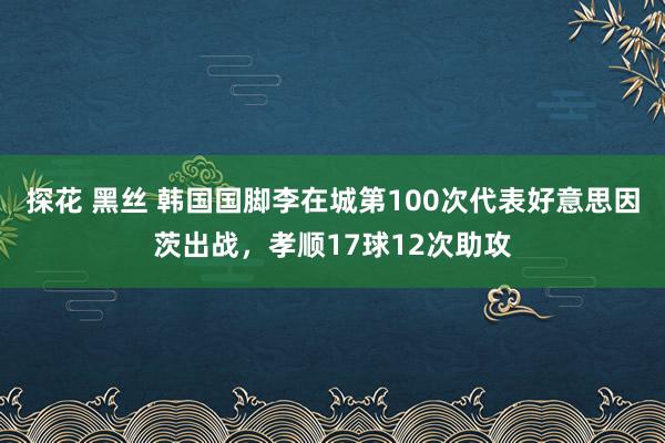 探花 黑丝 韩国国脚李在城第100次代表好意思因茨出战，孝顺17球12次助攻