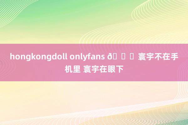 hongkongdoll onlyfans 👋寰宇不在手机里 寰宇在眼下