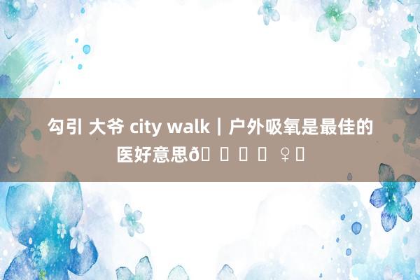 勾引 大爷 city walk｜户外吸氧是最佳的医好意思🏃‍♀️