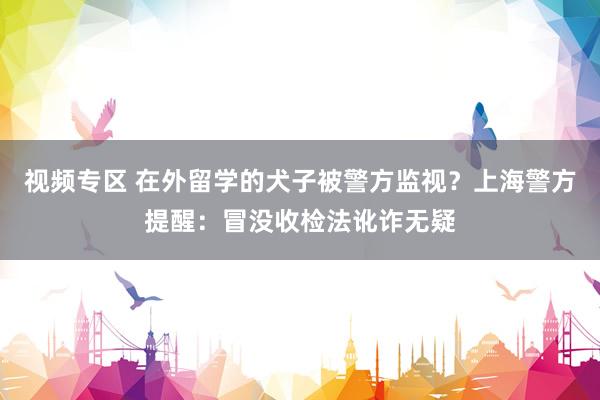 视频专区 在外留学的犬子被警方监视？上海警方提醒：冒没收检法讹诈无疑