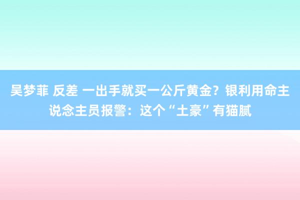 吴梦菲 反差 一出手就买一公斤黄金？银利用命主说念主员报警：这个“土豪”有猫腻