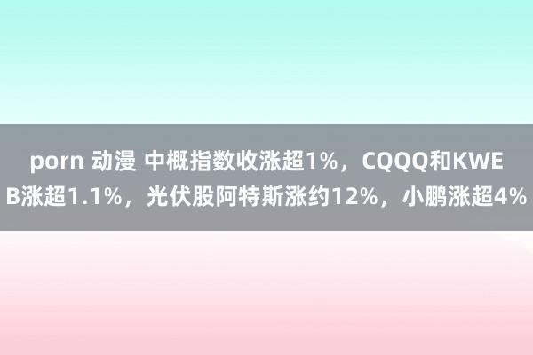 porn 动漫 中概指数收涨超1%，CQQQ和KWEB涨超1.1%，光伏股阿特斯涨约12%，小鹏涨超4%