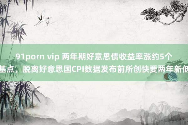 91porn vip 两年期好意思债收益率涨约5个基点，脱离好意思国CPI数据发布前所创快要两年新低