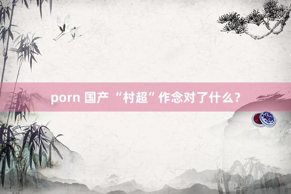 porn 国产 “村超”作念对了什么？