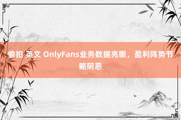 偷拍 英文 OnlyFans业务数据亮眼，盈利阵势节略阴恶