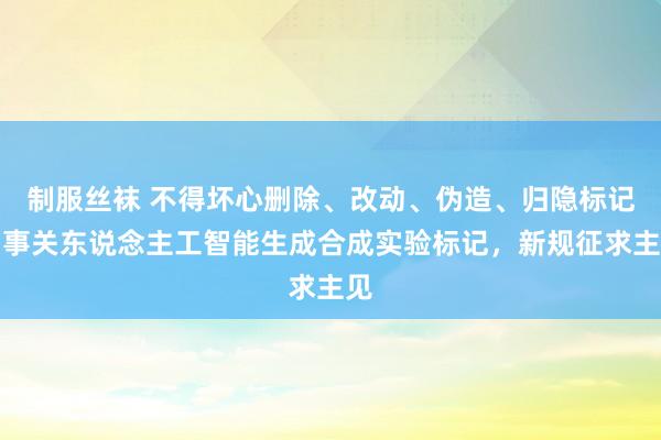 制服丝袜 不得坏心删除、改动、伪造、归隐标记！事关东说念主工智能生成合成实验标记，新规征求主见