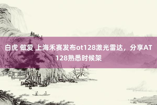 白虎 做爱 上海禾赛发布ot128激光雷达，分享AT128熟悉时候架