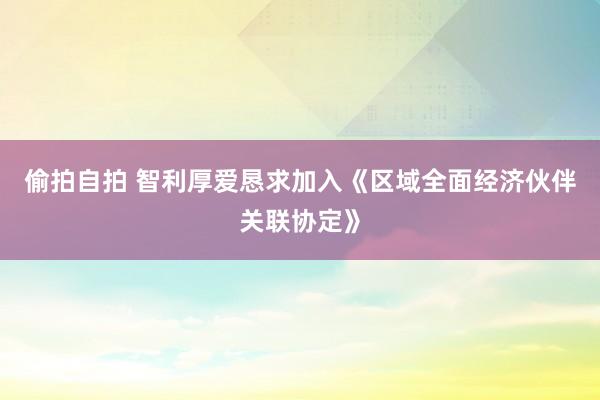 偷拍自拍 智利厚爱恳求加入《区域全面经济伙伴关联协定》