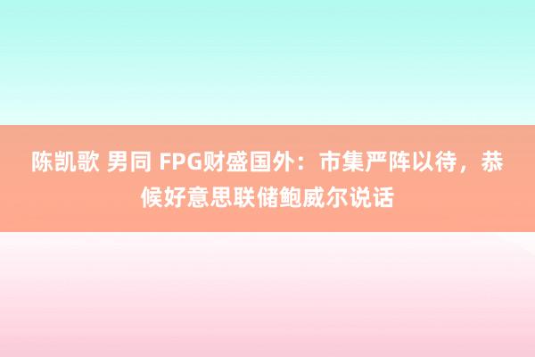 陈凯歌 男同 FPG财盛国外：市集严阵以待，恭候好意思联储鲍威尔说话