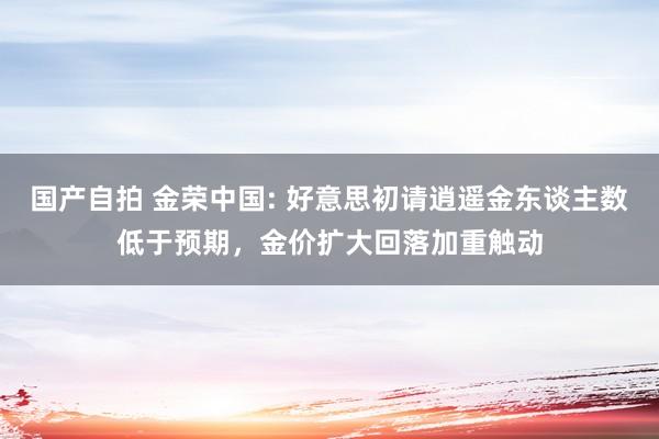 国产自拍 金荣中国: 好意思初请逍遥金东谈主数低于预期，金价扩大回落加重触动