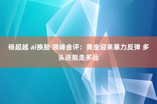 杨超越 ai换脸 领峰金评：黄金迎来暴力反弹 多头还能走多远