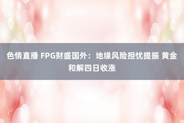 色情直播 FPG财盛国外：地缘风险担忧提振 黄金和解四日收涨