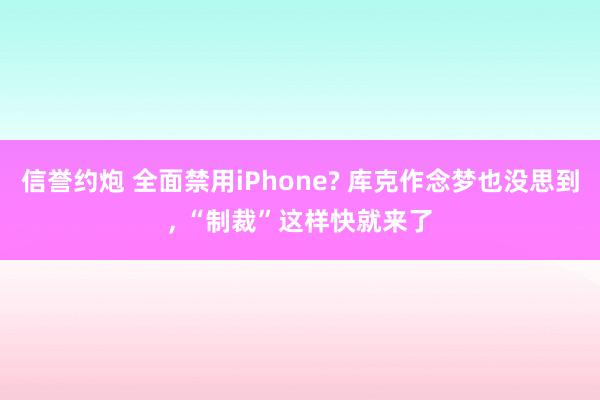 信誉约炮 全面禁用iPhone? 库克作念梦也没思到， “制裁”这样快就来了