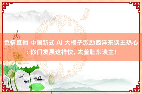 色情直播 中国新式 AI 大模子激励西洋东谈主热心: 你们发展这样快， 太羞耻东谈主!