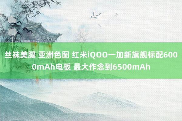 丝袜美腿 亚洲色图 红米iQOO一加新旗舰标配6000mAh电板 最大作念到6500mAh