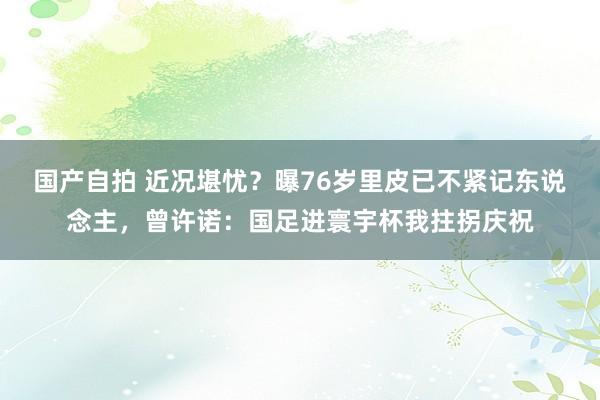 国产自拍 近况堪忧？曝76岁里皮已不紧记东说念主，曾许诺：国足进寰宇杯我拄拐庆祝