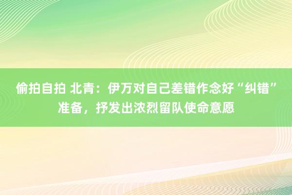 偷拍自拍 北青：伊万对自己差错作念好“纠错”准备，抒发出浓烈留队使命意愿