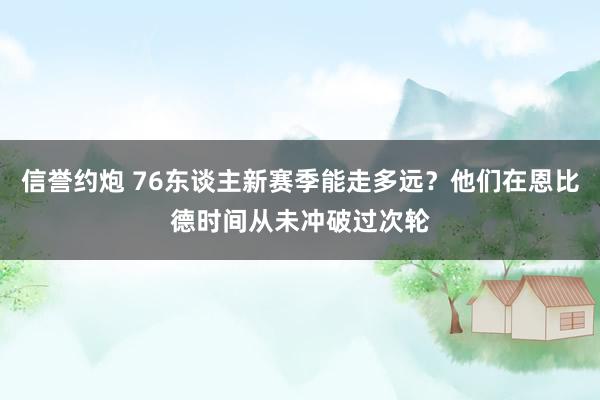 信誉约炮 76东谈主新赛季能走多远？他们在恩比德时间从未冲破过次轮