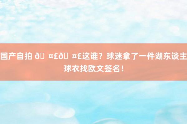 国产自拍 🤣🤣这谁？球迷拿了一件湖东谈主球衣找欧文签名！