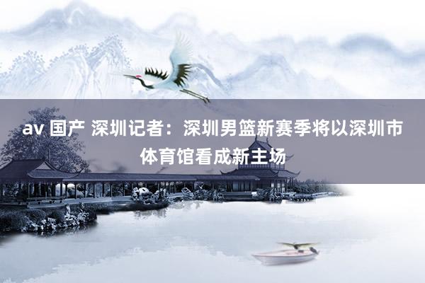 av 国产 深圳记者：深圳男篮新赛季将以深圳市体育馆看成新主场