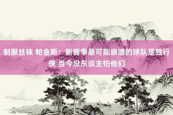 制服丝袜 帕金斯：新赛季最可能崩溃的球队是独行侠 当今没东谈主怕他们