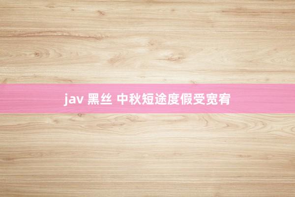 jav 黑丝 中秋短途度假受宽宥