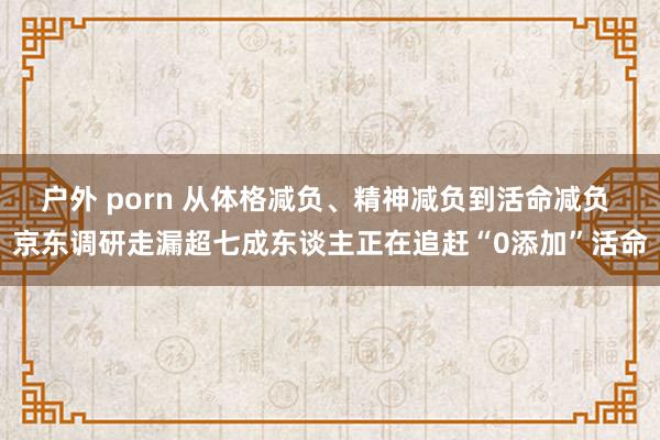 户外 porn 从体格减负、精神减负到活命减负 京东调研走漏超七成东谈主正在追赶“0添加”活命