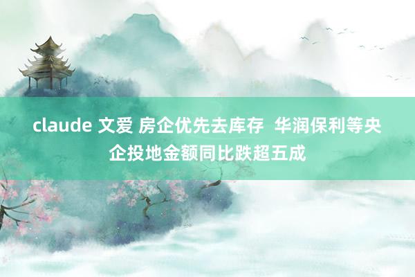 claude 文爱 房企优先去库存  华润保利等央企投地金额同比跌超五成