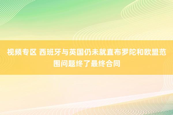 视频专区 西班牙与英国仍未就直布罗陀和欧盟范围问题终了最终合同